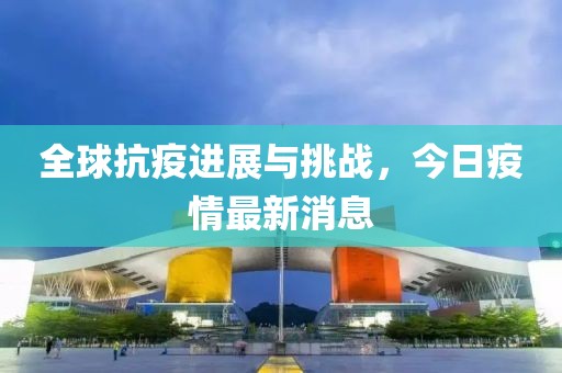 全球抗疫进展与挑战，今日疫情最新消息