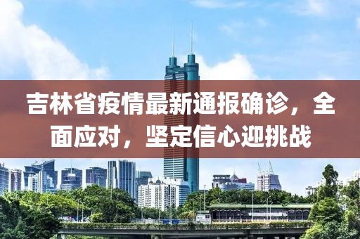 吉林省疫情最新通报确诊，全面应对，坚定信心迎挑战