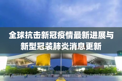 全球抗击新冠疫情最新进展与新型冠装肺炎消息更新