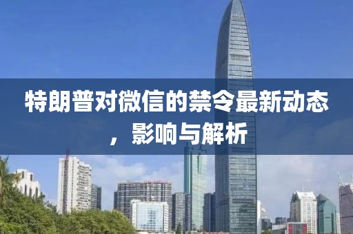 特朗普对微信的禁令最新动态，影响与解析