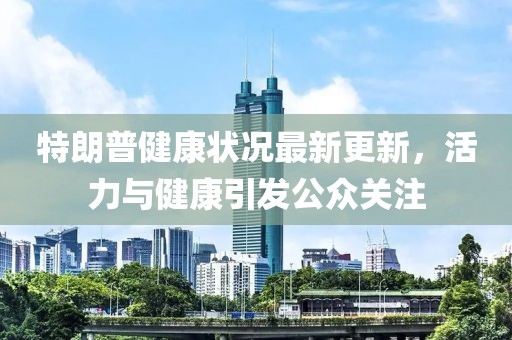特朗普健康状况最新更新，活力与健康引发公众关注