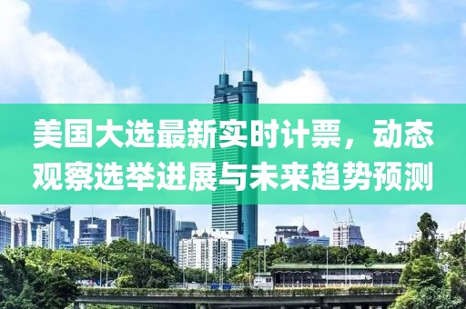 美国大选最新实时计票，动态观察选举进展与未来趋势预测
