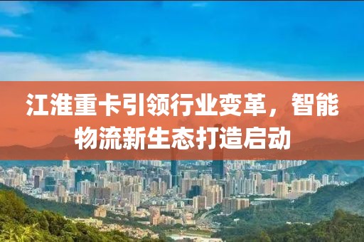 江淮重卡引领行业变革，智能物流新生态打造启动