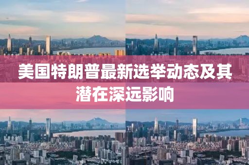 美国特朗普最新选举动态及其潜在深远影响