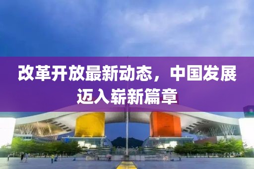 改革开放最新动态，中国发展迈入崭新篇章