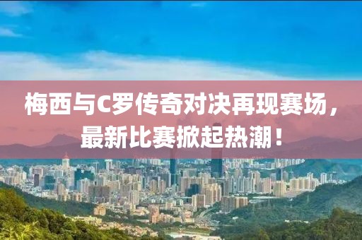 梅西与C罗传奇对决再现赛场，最新比赛掀起热潮！