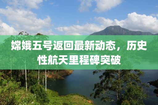 嫦娥五号返回最新动态，历史性航天里程碑突破
