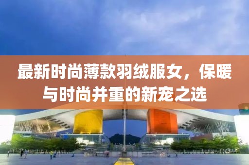 最新时尚薄款羽绒服女，保暖与时尚并重的新宠之选