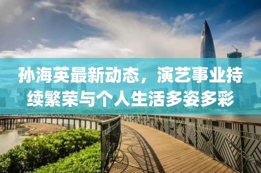 孙海英最新动态，演艺事业持续繁荣与个人生活多姿多彩