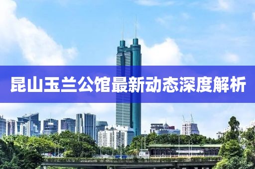 昆山玉兰公馆最新动态深度解析