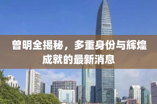 曾明全揭秘，多重身份与辉煌成就的最新消息