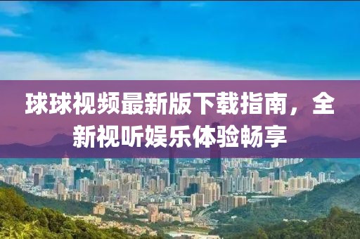 球球视频最新版下载指南，全新视听娱乐体验畅享