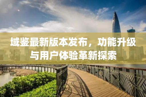 域鉴最新版本发布，功能升级与用户体验革新探索