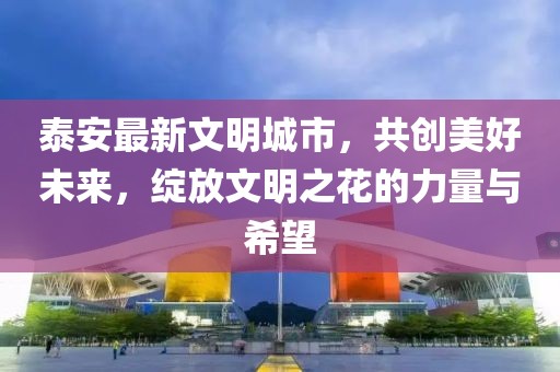 泰安最新文明城市，共创美好未来，绽放文明之花的力量与希望