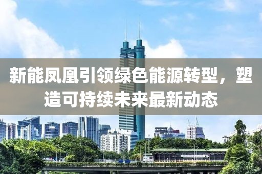 新能凤凰引领绿色能源转型，塑造可持续未来最新动态
