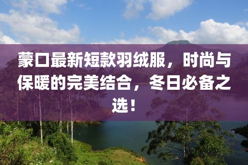 蒙口最新短款羽绒服，时尚与保暖的完美结合，冬日必备之选！