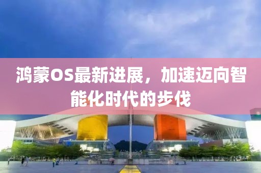 鸿蒙OS最新进展，加速迈向智能化时代的步伐