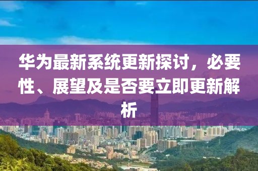 华为最新系统更新探讨，必要性、展望及是否要立即更新解析