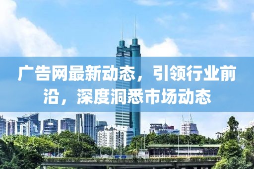 广告网最新动态，引领行业前沿，深度洞悉市场动态