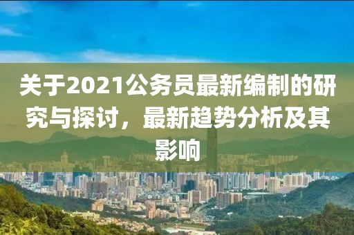 关于2021公务员最新编制的研究与探讨，最新趋势分析及其影响
