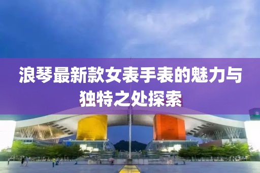 浪琴最新款女表手表的魅力与独特之处探索