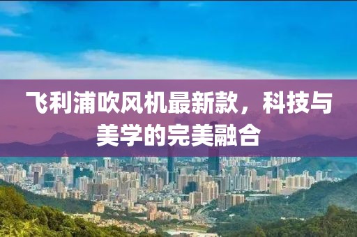 飞利浦吹风机最新款，科技与美学的完美融合