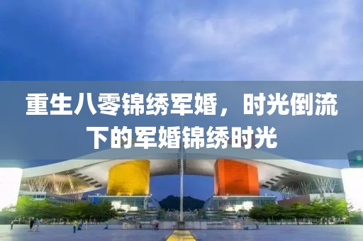重生八零锦绣军婚，时光倒流下的军婚锦绣时光