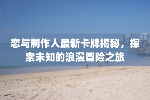 恋与制作人最新卡牌揭秘，探索未知的浪漫冒险之旅