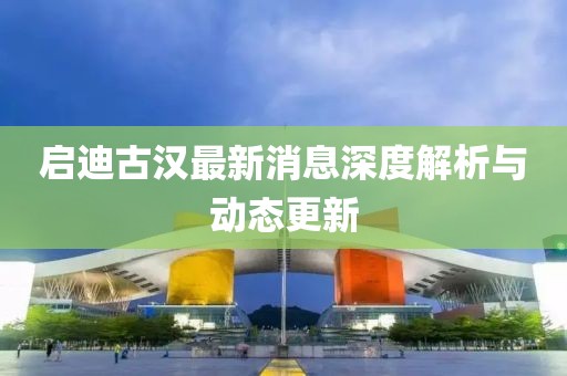 启迪古汉最新消息深度解析与动态更新