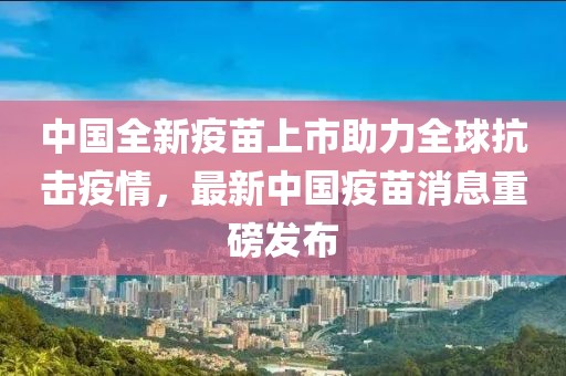 中国全新疫苗上市助力全球抗击疫情，最新中国疫苗消息重磅发布