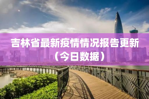 吉林省最新疫情情况报告更新（今日数据）