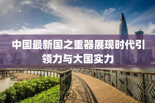 中国最新国之重器展现时代引领力与大国实力