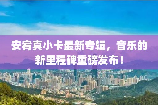 安宥真小卡最新专辑，音乐的新里程碑重磅发布！