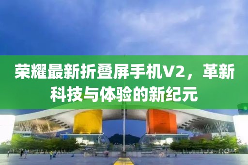 荣耀最新折叠屏手机V2，革新科技与体验的新纪元