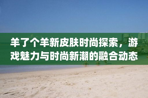 羊了个羊新皮肤时尚探索，游戏魅力与时尚新潮的融合动态