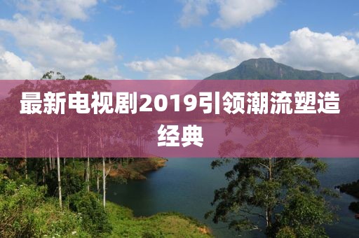 最新电视剧2019引领潮流塑造经典