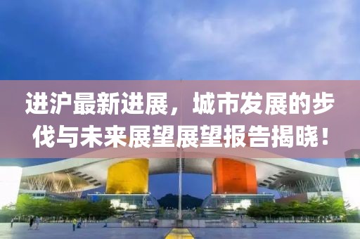 进沪最新进展，城市发展的步伐与未来展望展望报告揭晓！