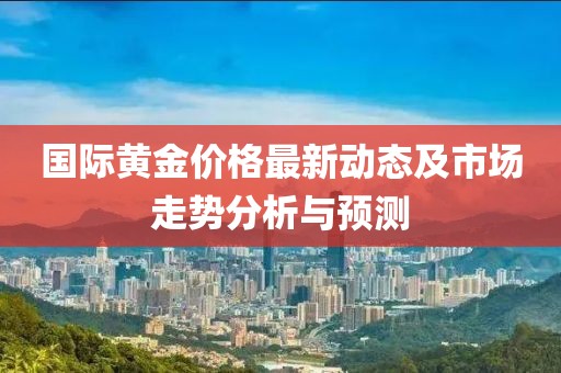 国际黄金价格最新动态及市场走势分析与预测