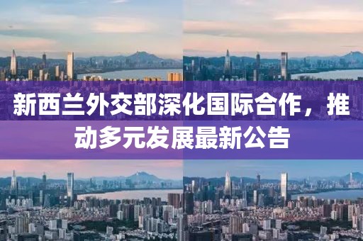 新西兰外交部深化国际合作，推动多元发展最新公告