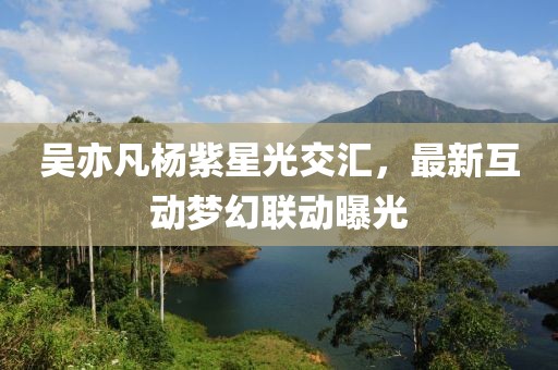 吴亦凡杨紫星光交汇，最新互动梦幻联动曝光