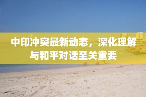 中印冲突最新动态，深化理解与和平对话至关重要