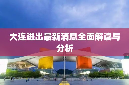 大连进出最新消息全面解读与分析