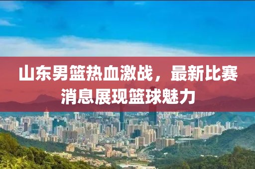 山东男篮热血激战，最新比赛消息展现篮球魅力