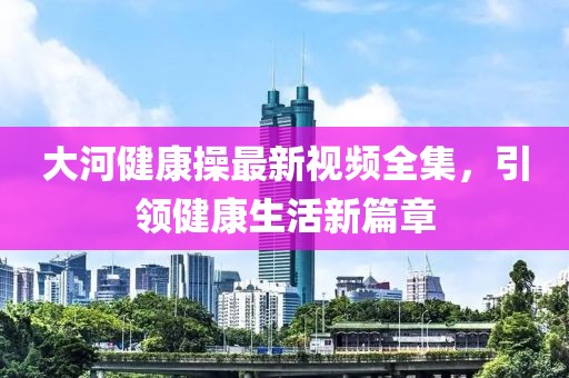 大河健康操最新视频全集，引领健康生活新篇章