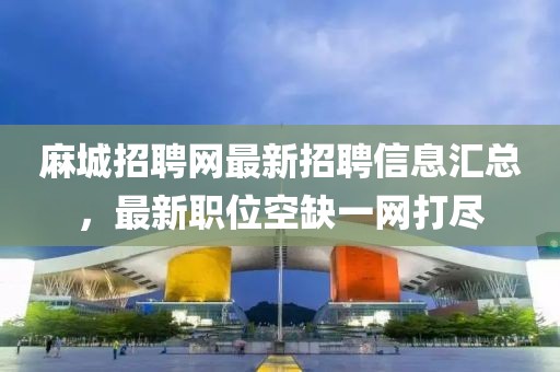 麻城招聘网最新招聘信息汇总，最新职位空缺一网打尽