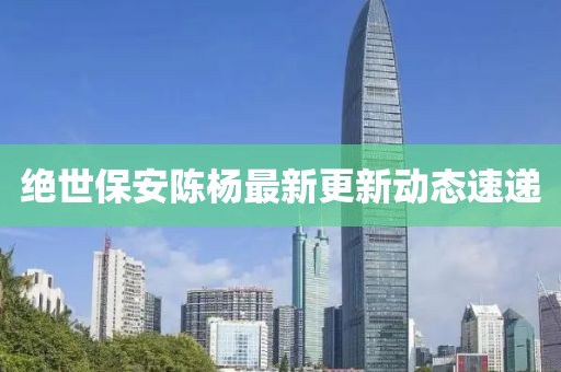 绝世保安陈杨最新更新动态速递