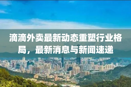滴滴外卖最新动态重塑行业格局，最新消息与新闻速递