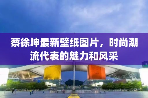 蔡徐坤最新壁纸图片，时尚潮流代表的魅力和风采