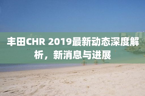 丰田CHR 2019最新动态深度解析，新消息与进展