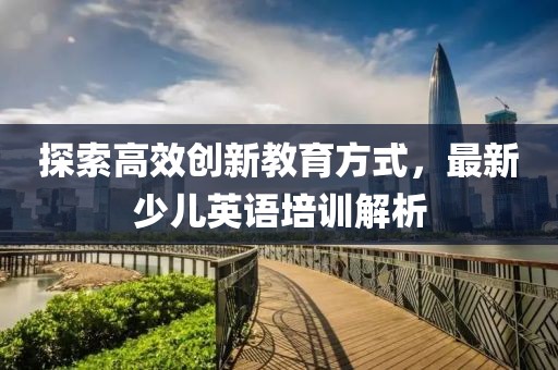 探索高效创新教育方式，最新少儿英语培训解析